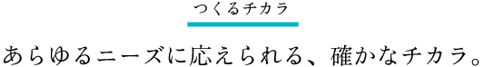 つくるチカラ。あらゆるニーズに応えられる、確かなチカラ。